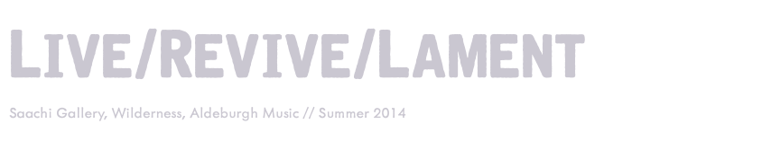 Live/Revive/Lament Saachi Gallery, Wilderness, Aldeburgh Music // Summer 2014 